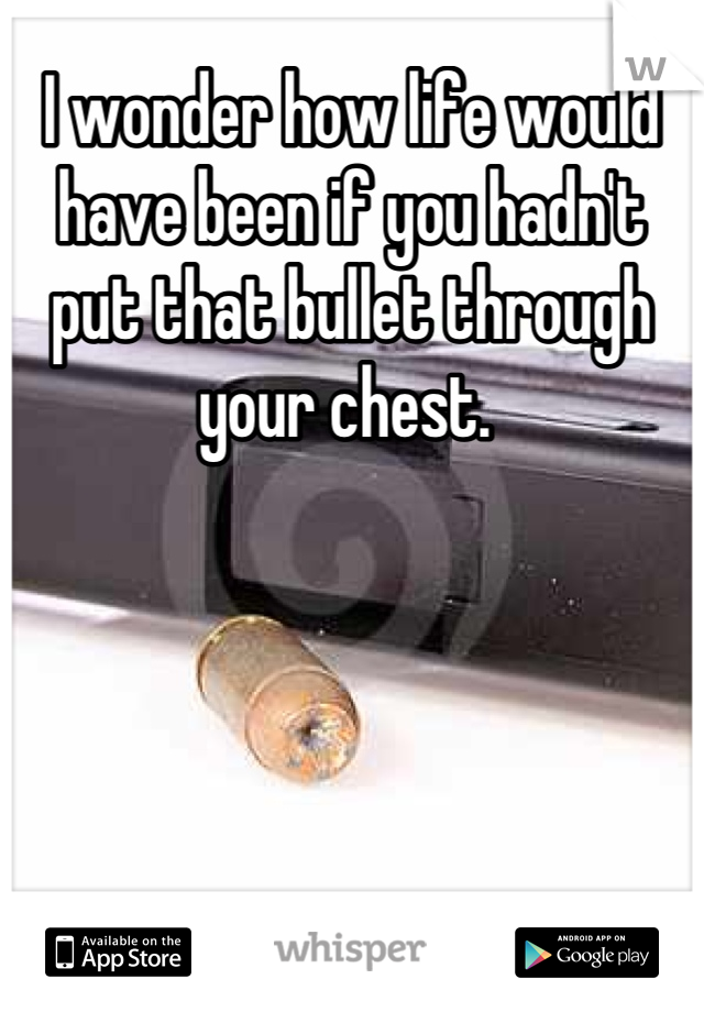 I wonder how life would have been if you hadn't put that bullet through your chest. 