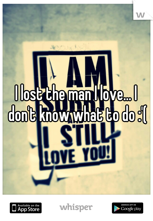 I lost the man I love... I don't know what to do :'(