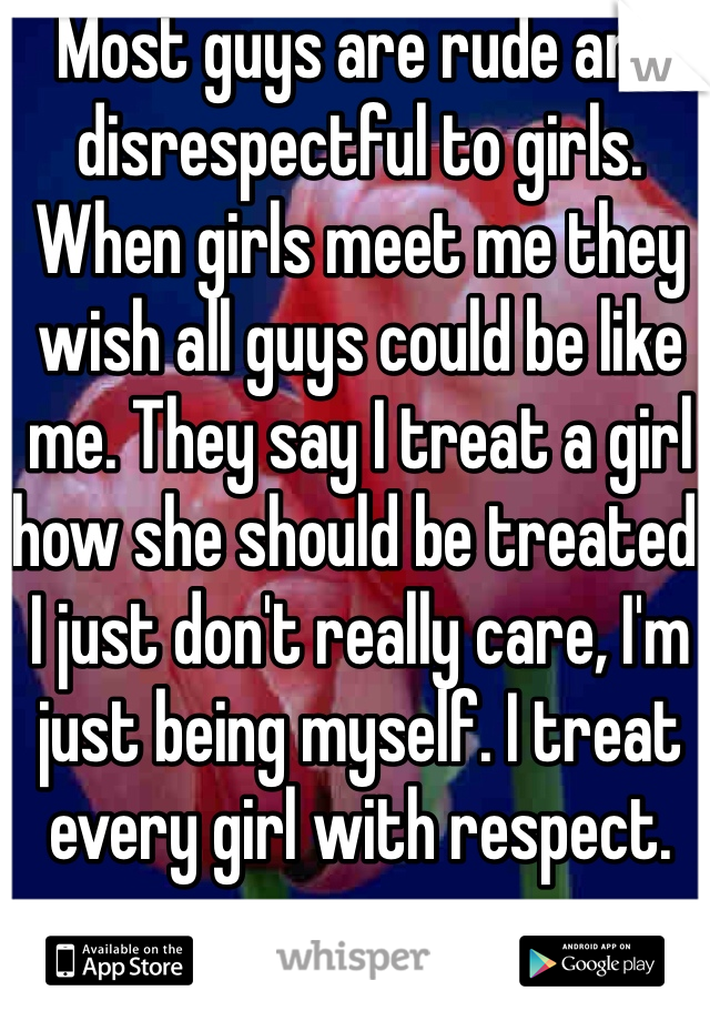 Most guys are rude and disrespectful to girls. When girls meet me they wish all guys could be like me. They say I treat a girl how she should be treated. I just don't really care, I'm just being myself. I treat every girl with respect. 