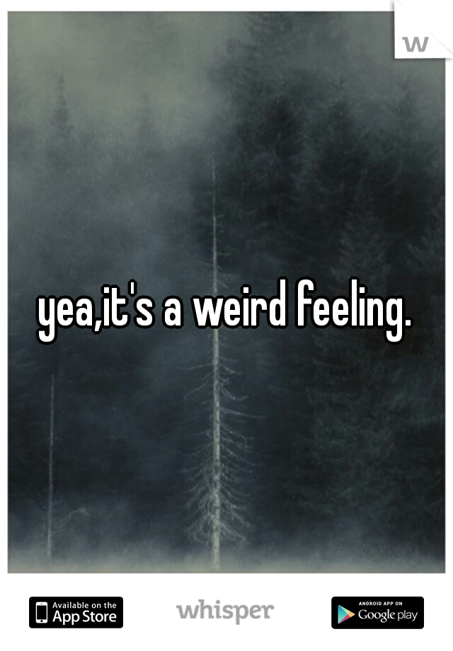 yea,it's a weird feeling.