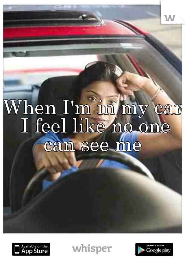 When I'm in my car I feel like no one can see me 