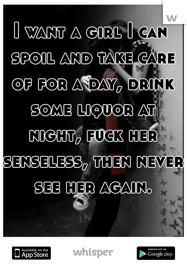 I want a girl I can spoil and take care of for a day, drink some liquor at night, fuck her senseless, then never see her again.