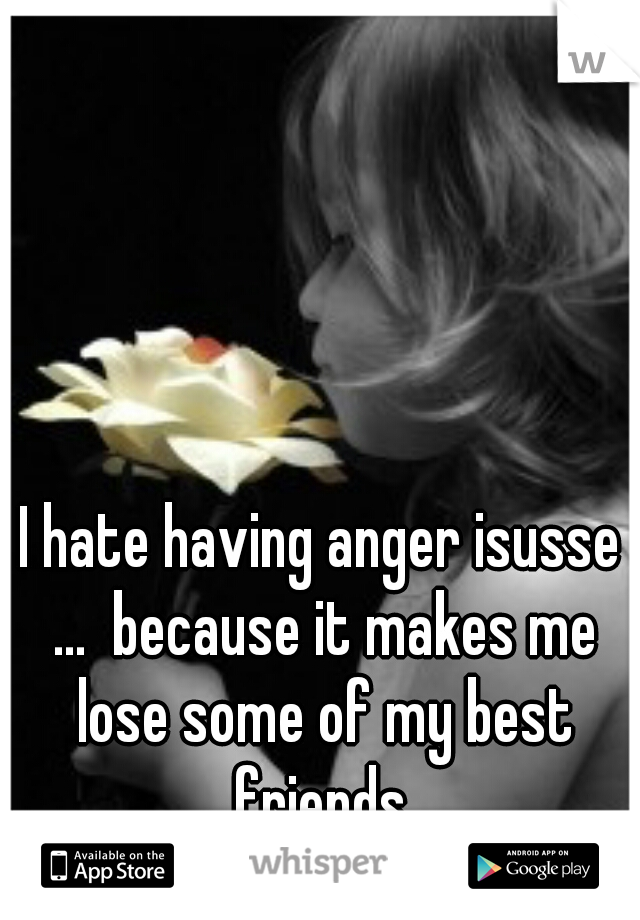 I hate having anger isusse ...  because it makes me lose some of my best friends.