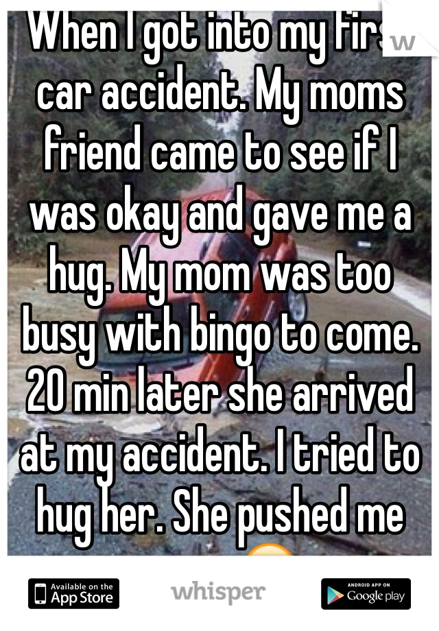When I got into my first car accident. My moms friend came to see if I was okay and gave me a hug. My mom was too busy with bingo to come. 
20 min later she arrived at my accident. I tried to hug her. She pushed me away.😔