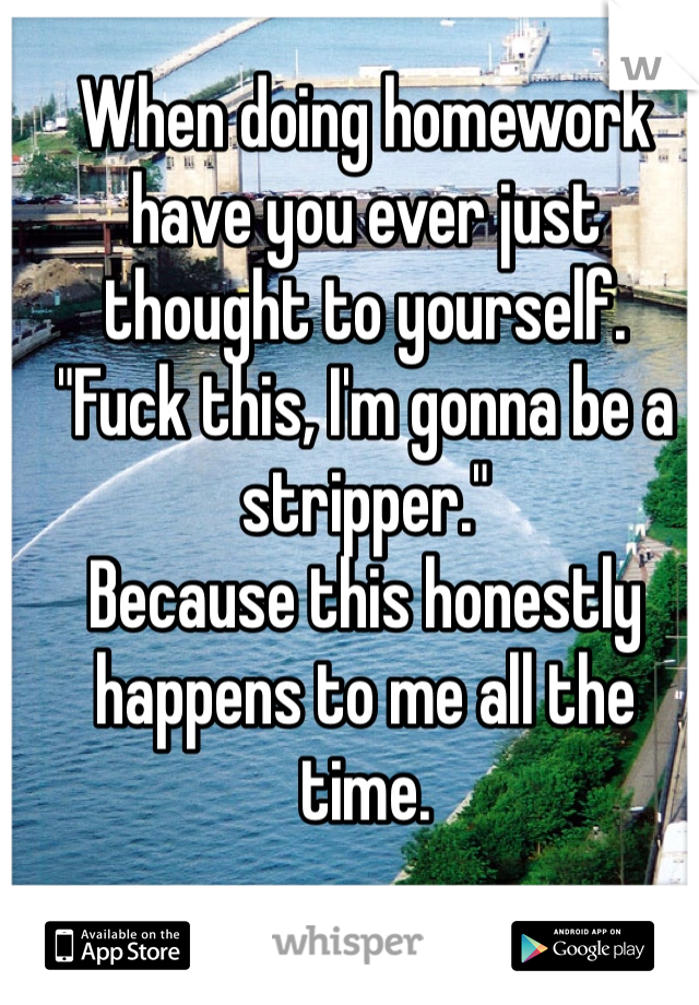 When doing homework have you ever just thought to yourself.
"Fuck this, I'm gonna be a stripper." 
Because this honestly happens to me all the time. 