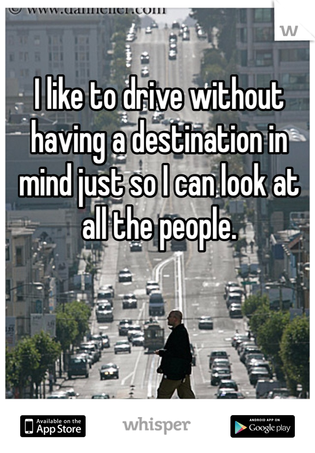 I like to drive without having a destination in mind just so I can look at all the people. 