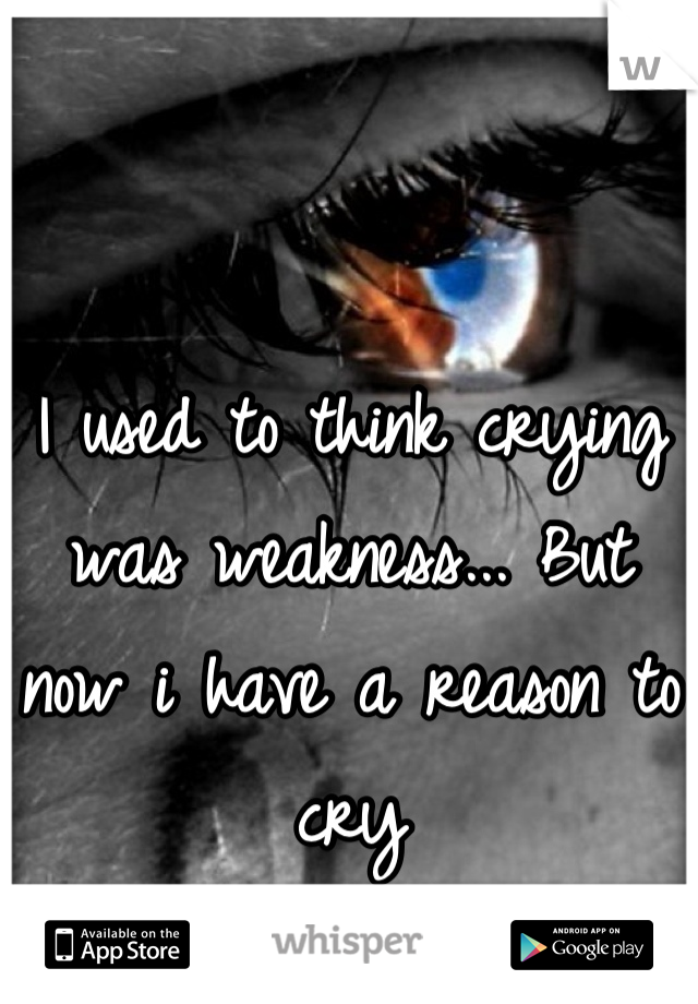 I used to think crying was weakness... But now i have a reason to cry