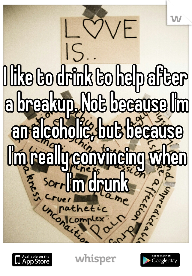 I like to drink to help after a breakup. Not because I'm an alcoholic, but because I'm really convincing when I'm drunk