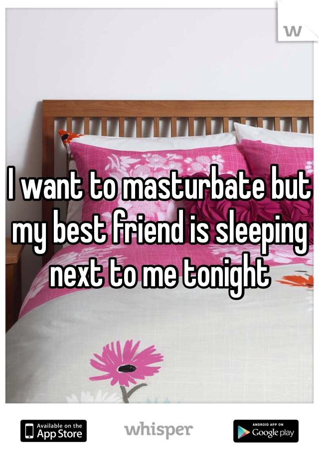 I want to masturbate but my best friend is sleeping next to me tonight 