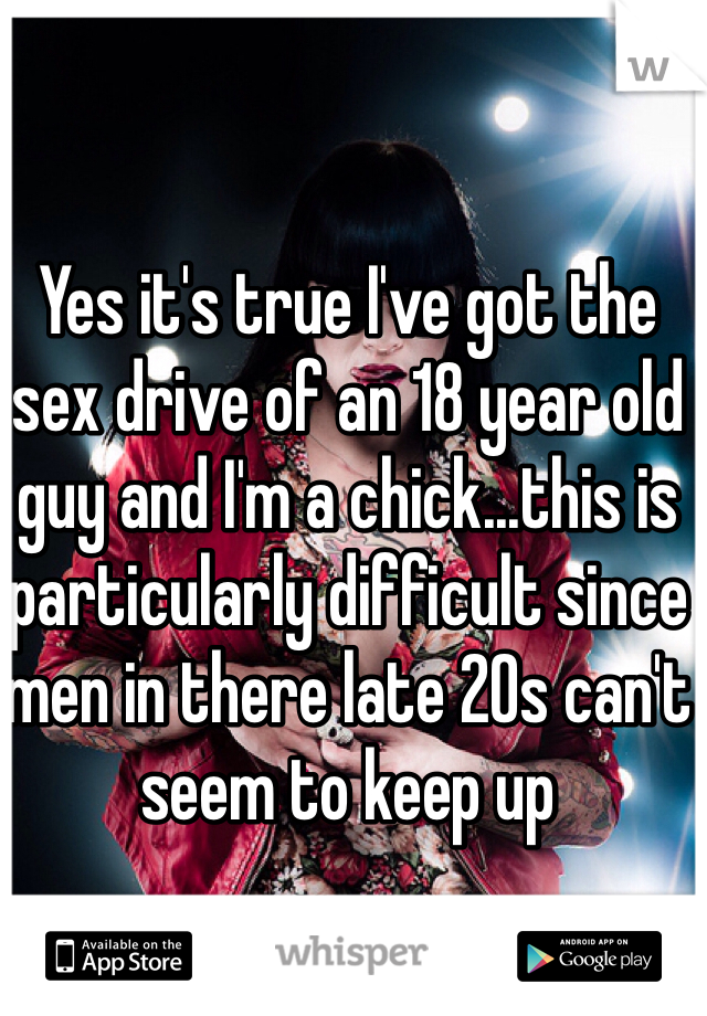 Yes it's true I've got the sex drive of an 18 year old guy and I'm a chick...this is particularly difficult since men in there late 20s can't seem to keep up 
