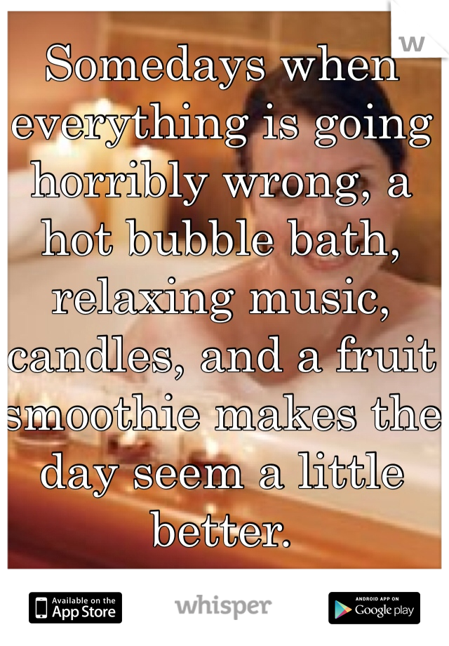 Somedays when everything is going horribly wrong, a hot bubble bath, relaxing music, candles, and a fruit smoothie makes the day seem a little better.