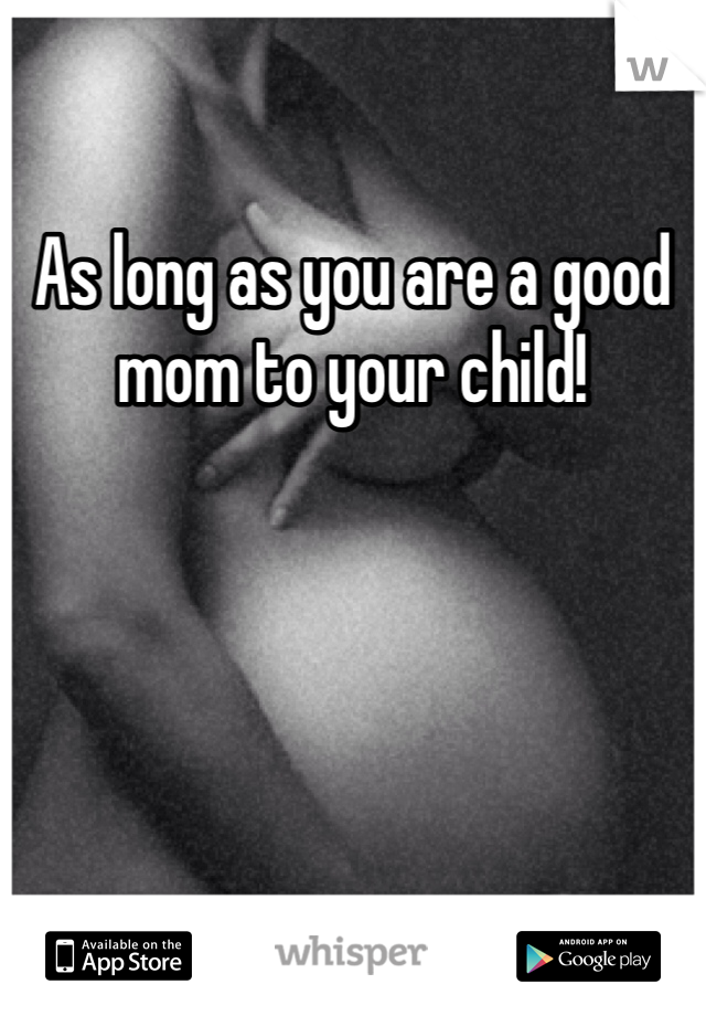 As long as you are a good mom to your child!