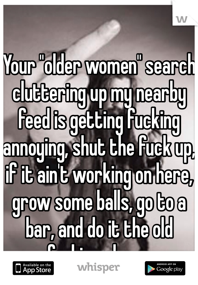 Your "older women" search cluttering up my nearby feed is getting fucking annoying, shut the fuck up, if it ain't working on here, grow some balls, go to a bar, and do it the old fashioned way