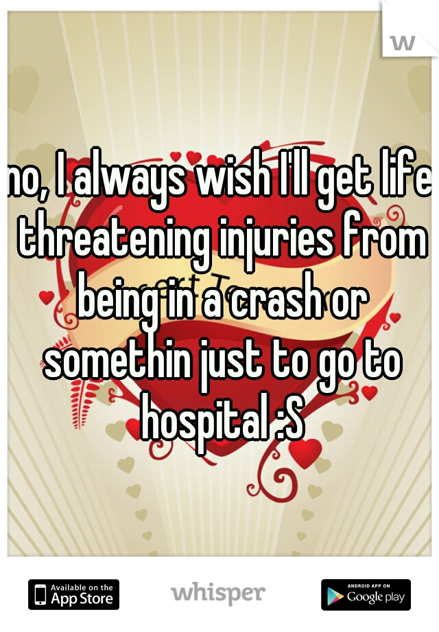 no, I always wish I'll get life threatening injuries from being in a crash or somethin just to go to hospital :S