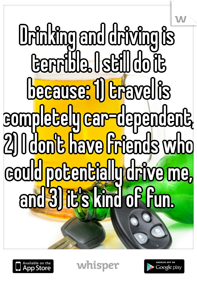 Drinking and driving is terrible. I still do it because: 1) travel is completely car-dependent, 2) I don't have friends who could potentially drive me, and 3) it's kind of fun. 