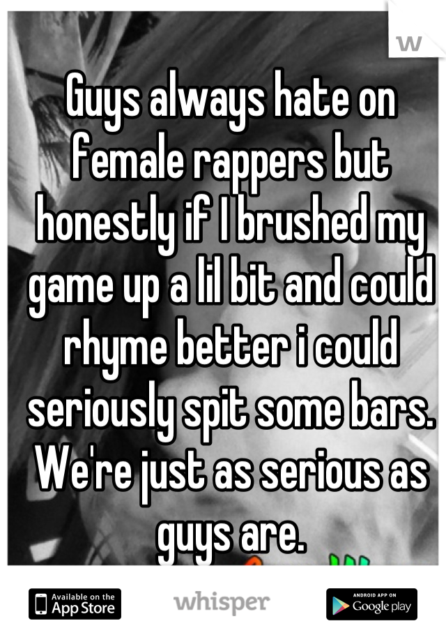 Guys always hate on female rappers but honestly if I brushed my game up a lil bit and could rhyme better i could seriously spit some bars. We're just as serious as guys are.