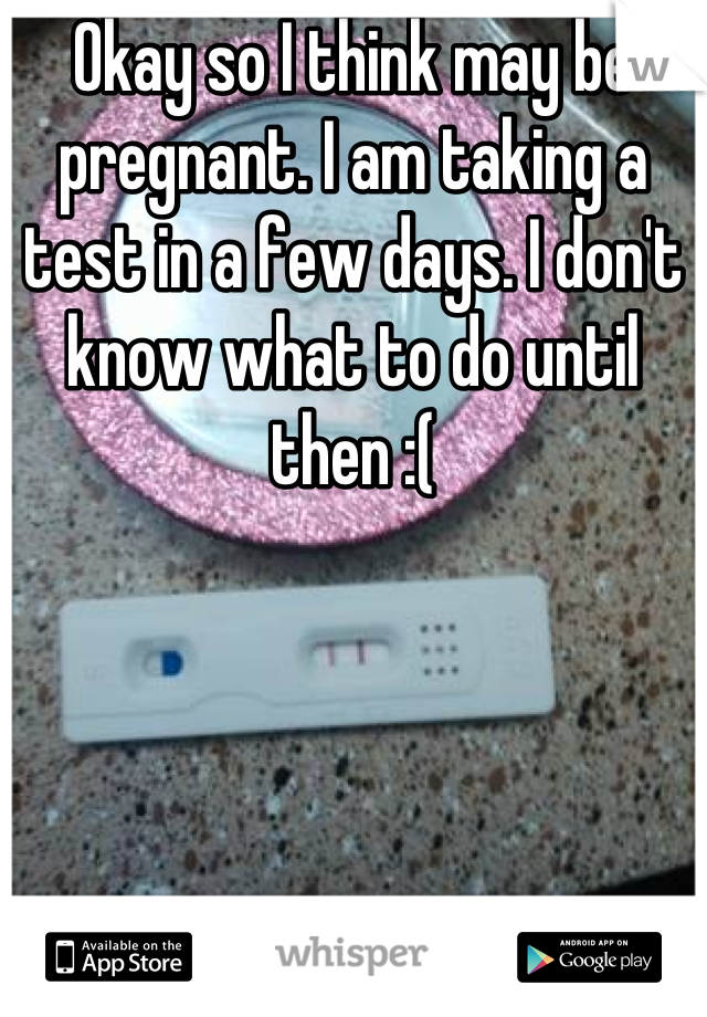 Okay so I think may be pregnant. I am taking a test in a few days. I don't know what to do until then :(