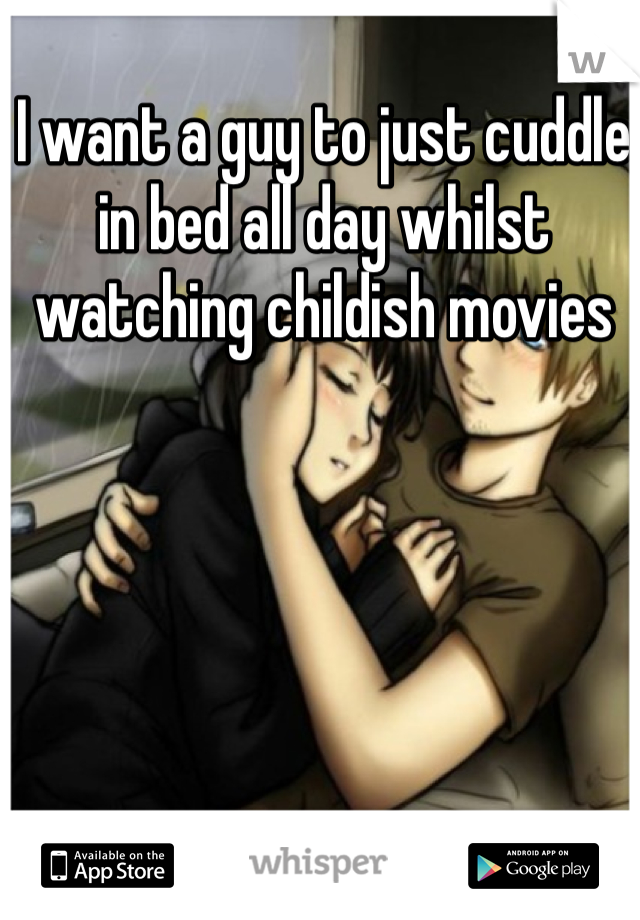 I want a guy to just cuddle in bed all day whilst watching childish movies