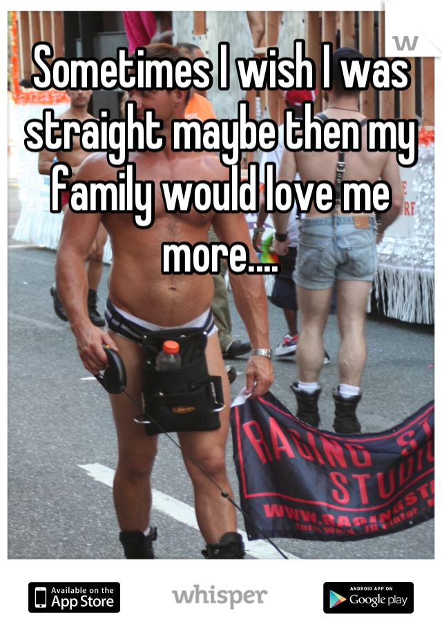Sometimes I wish I was straight maybe then my family would love me more....