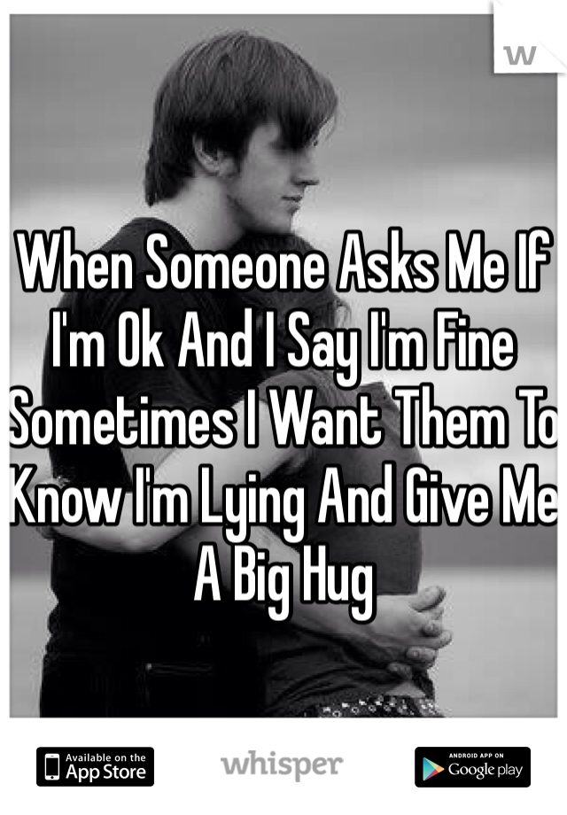 When Someone Asks Me If I'm Ok And I Say I'm Fine Sometimes I Want Them To Know I'm Lying And Give Me A Big Hug