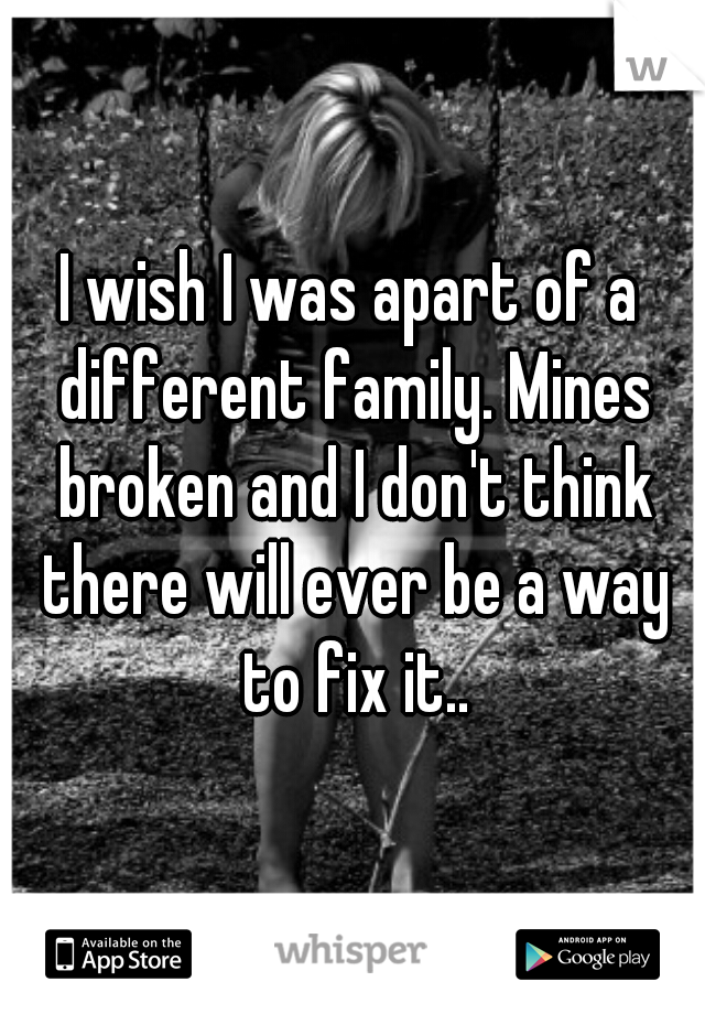 I wish I was apart of a different family. Mines broken and I don't think there will ever be a way to fix it..