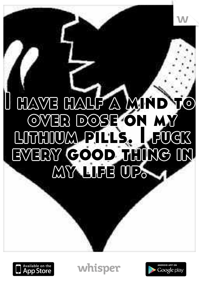 I have half a mind to over dose on my lithium pills. I fuck every good thing in my life up. 