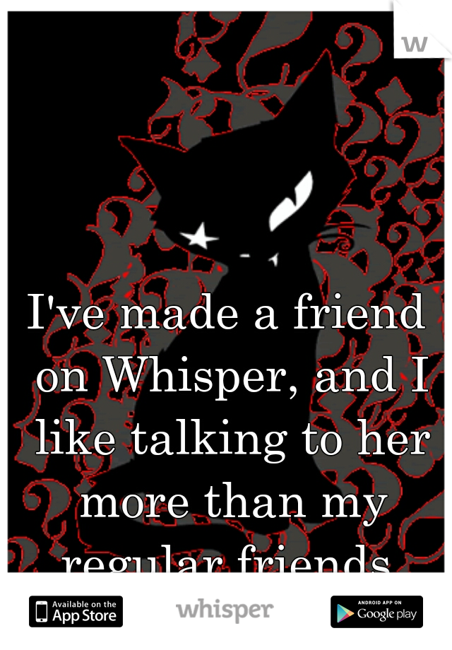 I've made a friend on Whisper, and I like talking to her more than my regular friends.
:)
