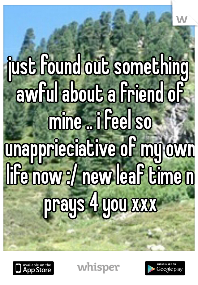 just found out something awful about a friend of mine .. i feel so unapprieciative of my own life now :/ new leaf time n prays 4 you xxx
