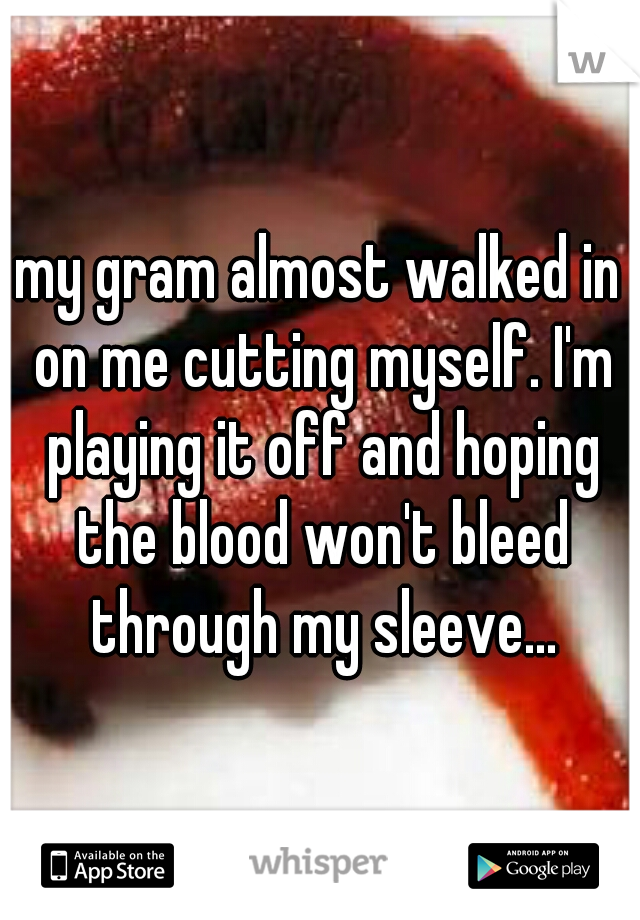 my gram almost walked in on me cutting myself. I'm playing it off and hoping the blood won't bleed through my sleeve...