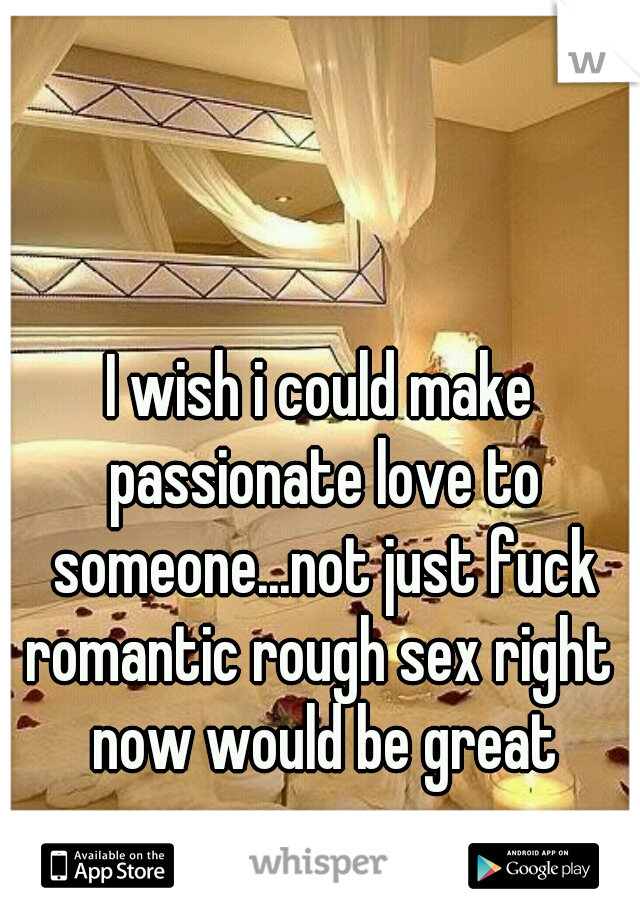 I wish i could make passionate love to someone...not just fuck
romantic rough sex right now would be great