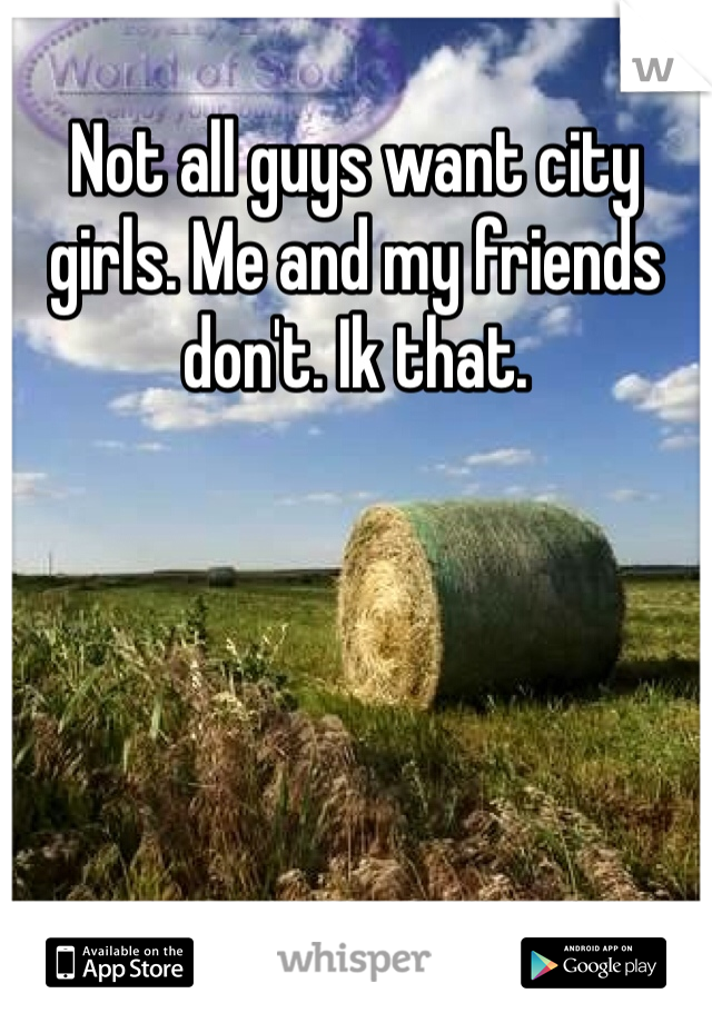 Not all guys want city girls. Me and my friends don't. Ik that. 
