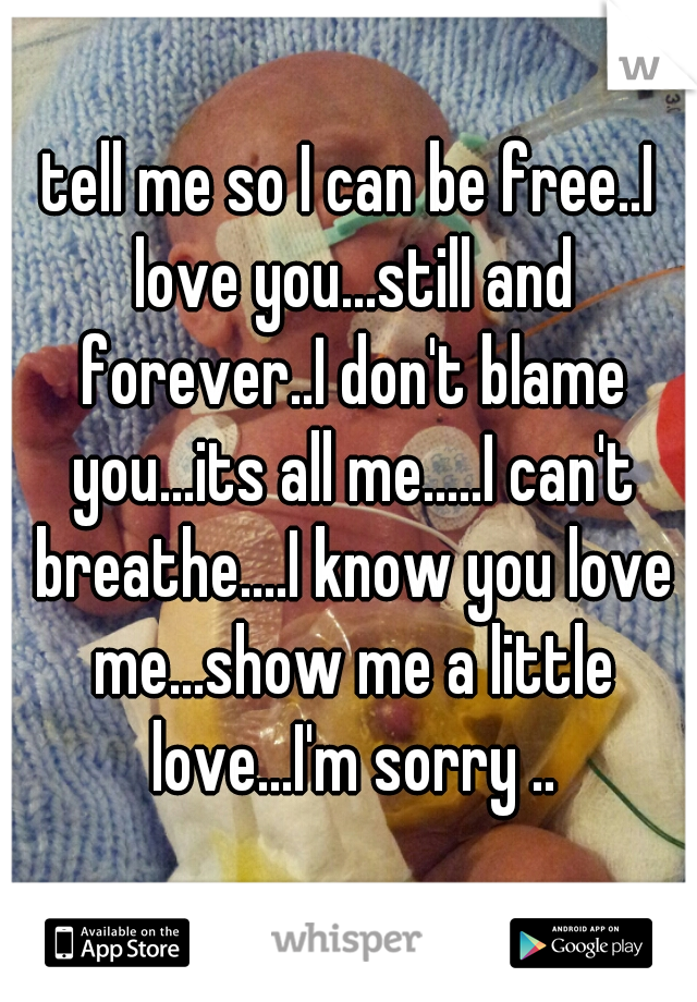 tell me so I can be free..I love you...still and forever..I don't blame you...its all me.....I can't breathe....I know you love me...show me a little love...I'm sorry ..