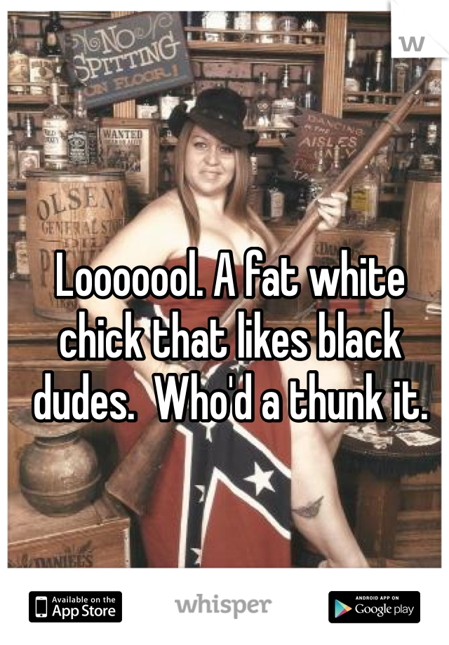 Looooool. A fat white chick that likes black dudes.  Who'd a thunk it. 