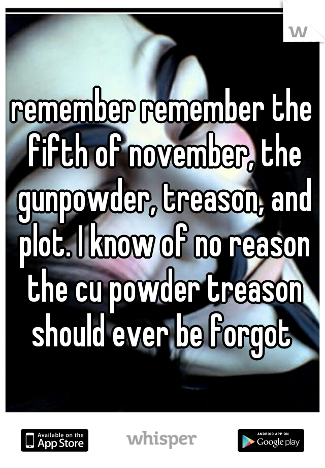 remember remember the fifth of november, the gunpowder, treason, and plot. I know of no reason the cu powder treason should ever be forgot 