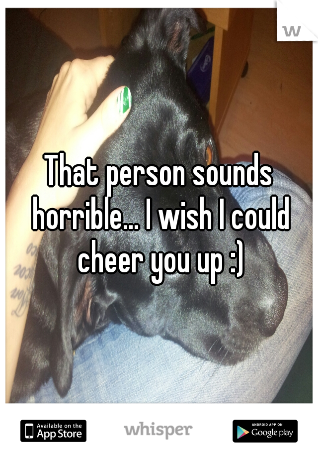 That person sounds horrible... I wish I could cheer you up :)