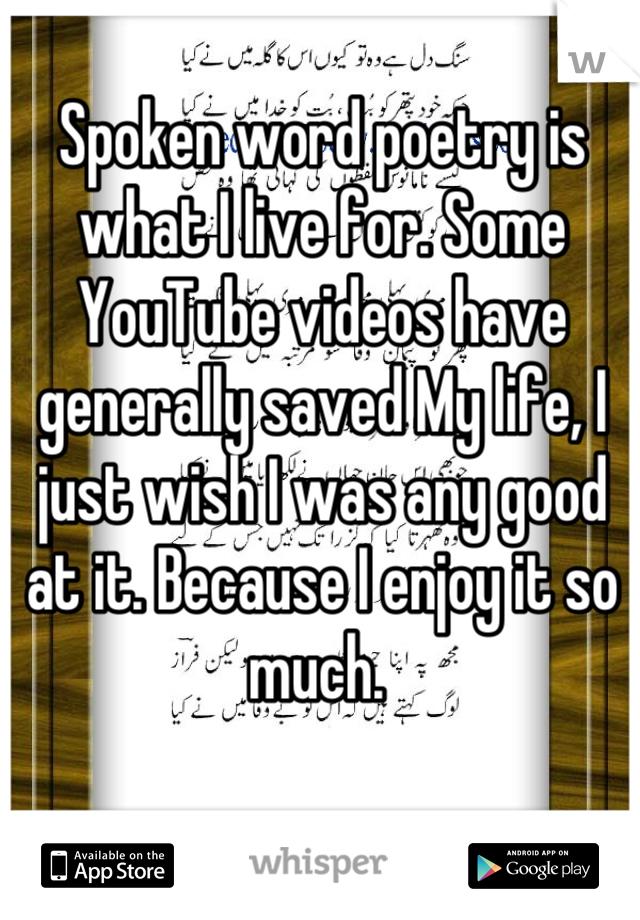 Spoken word poetry is what I live for. Some YouTube videos have generally saved My life, I just wish I was any good at it. Because I enjoy it so much. 