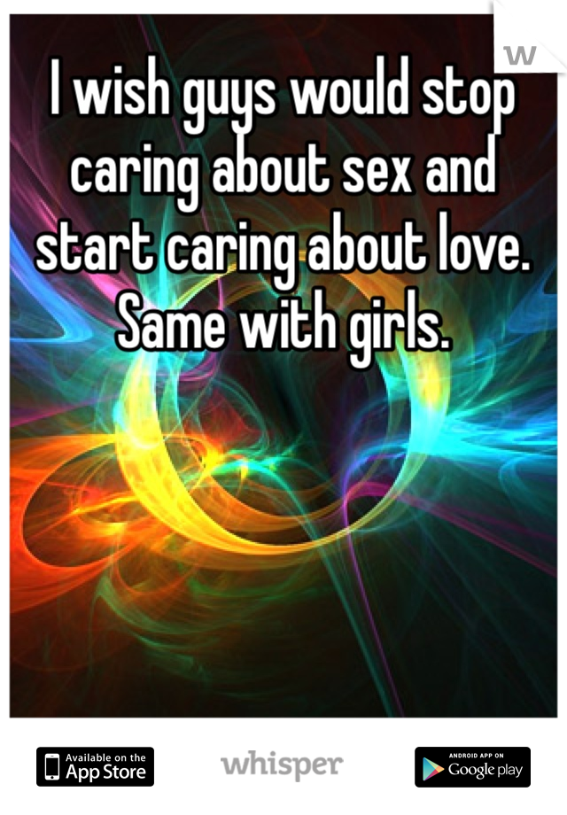 I wish guys would stop caring about sex and start caring about love. 
Same with girls.
