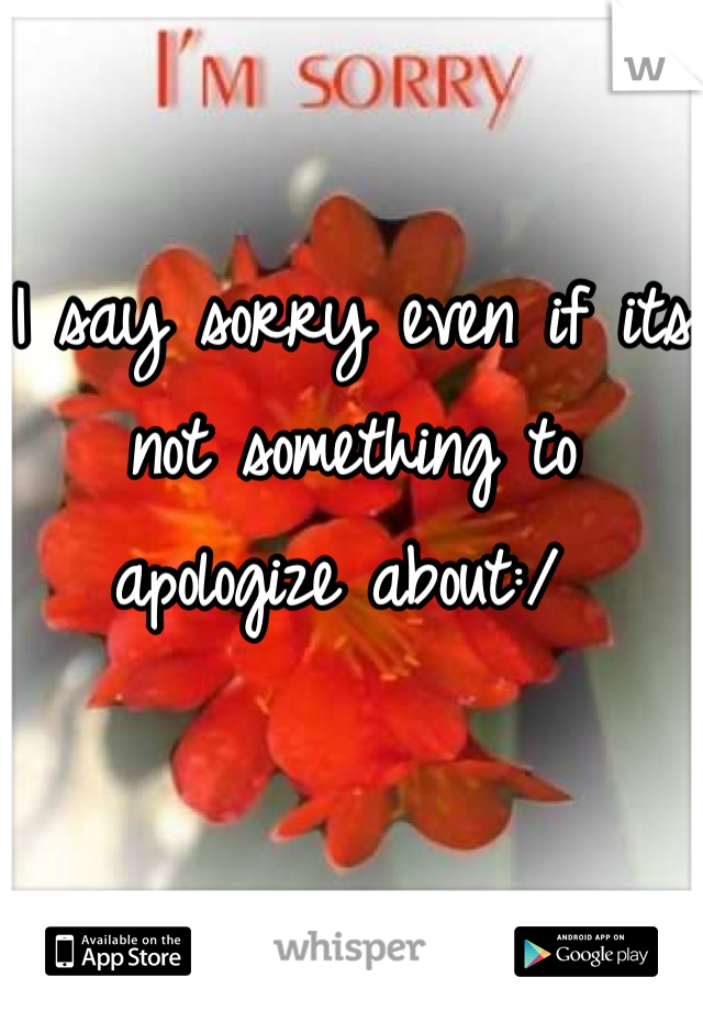 I say sorry even if its not something to apologize about:/ 