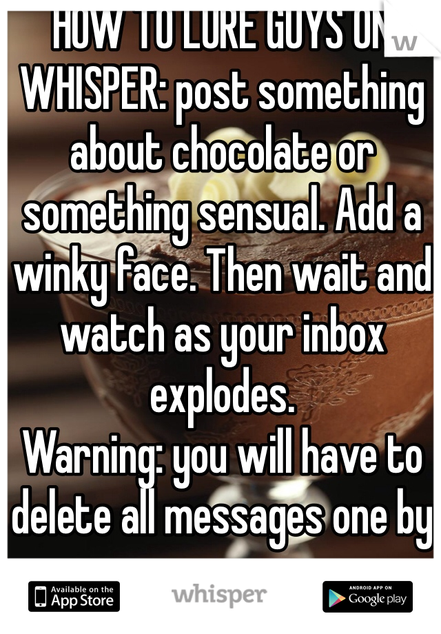 HOW TO LURE GUYS ON WHISPER: post something about chocolate or something sensual. Add a winky face. Then wait and watch as your inbox explodes.
Warning: you will have to delete all messages one by one.