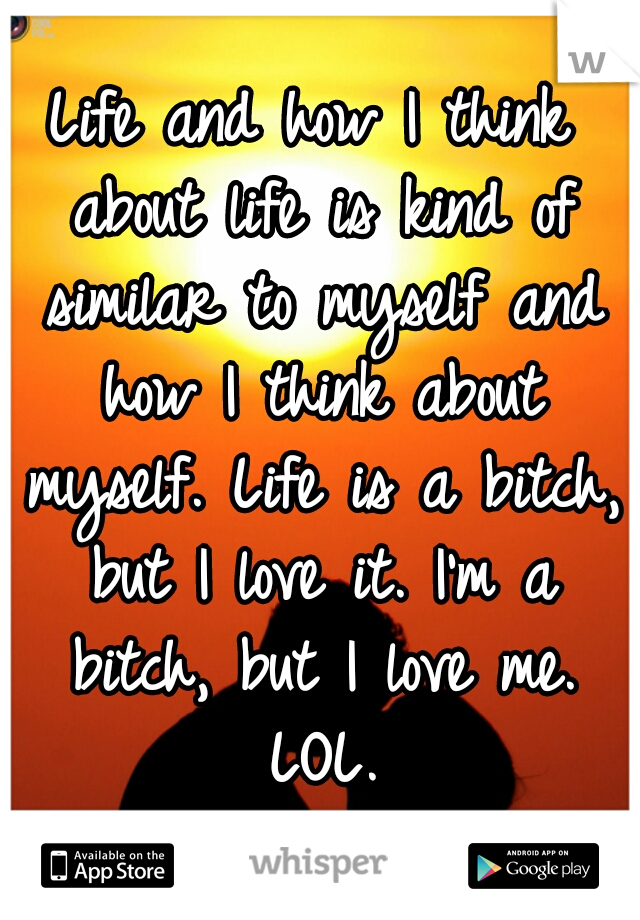 Life and how I think about life is kind of similar to myself and how I think about myself. Life is a bitch, but I love it. I'm a bitch, but I love me. LOL.