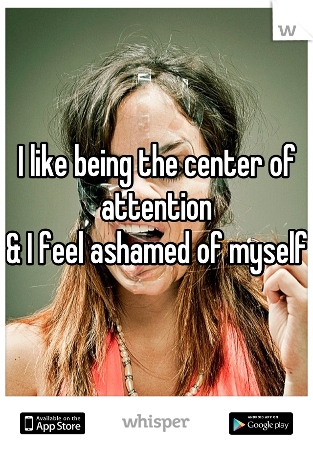 I like being the center of attention 
& I feel ashamed of myself