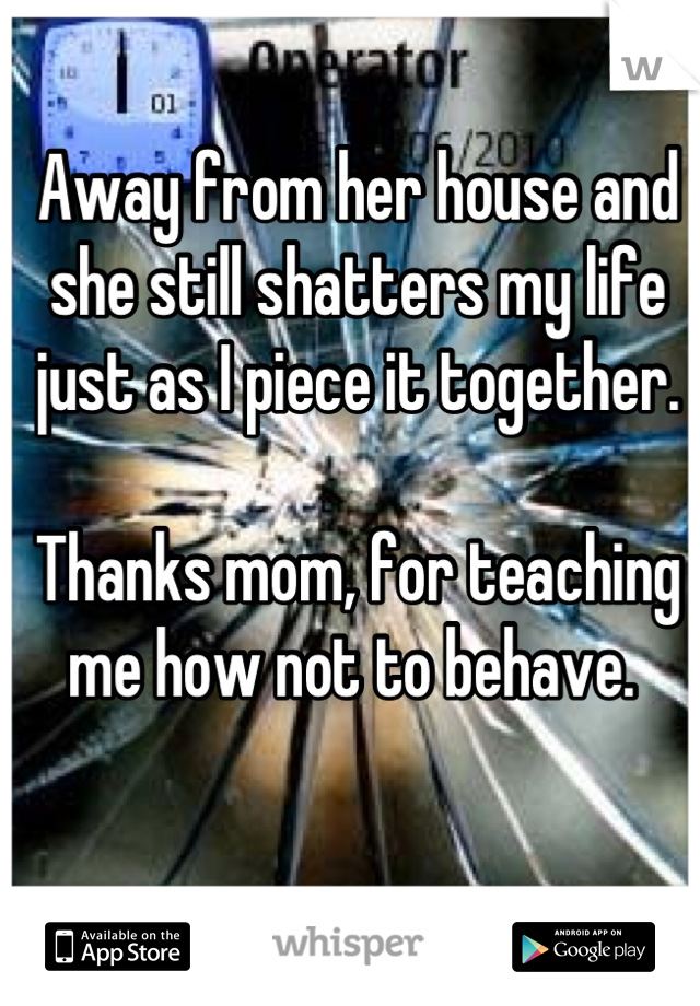 Away from her house and she still shatters my life just as I piece it together. 

Thanks mom, for teaching me how not to behave. 
