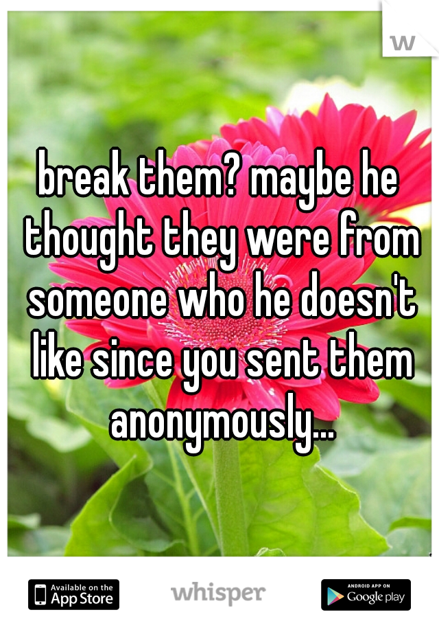 break them? maybe he thought they were from someone who he doesn't like since you sent them anonymously...