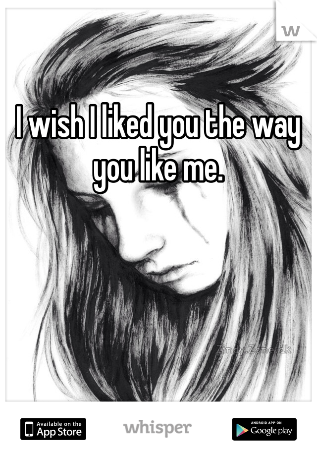 I wish I liked you the way you like me.