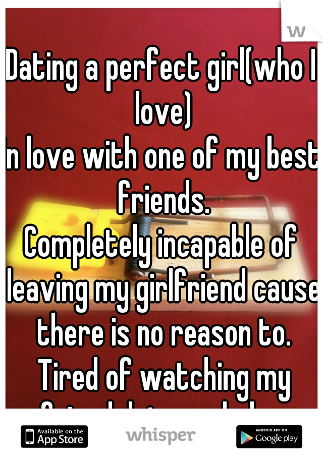 Dating a perfect girl(who I love)
In love with one of my best friends.
Completely incapable of leaving my girlfriend cause there is no reason to. Tired of watching my friend date assholes.
