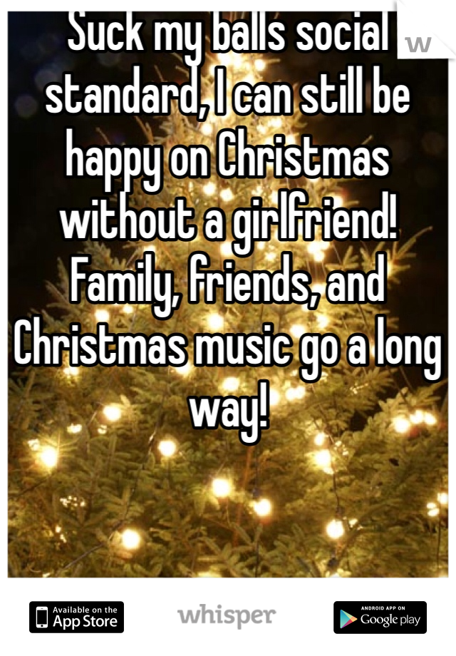 Suck my balls social standard, I can still be happy on Christmas without a girlfriend! Family, friends, and Christmas music go a long way!