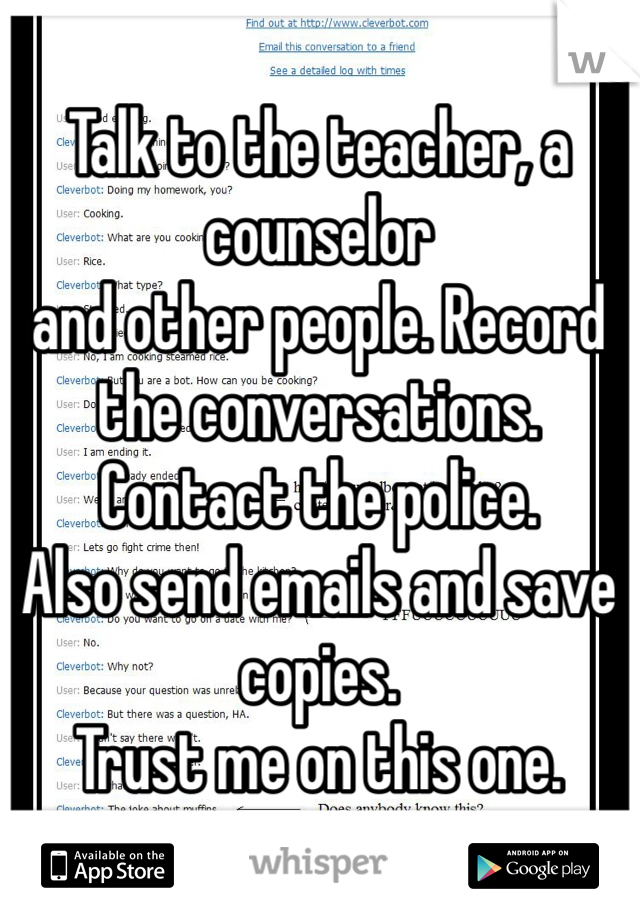 Talk to the teacher, a counselor
and other people. Record the conversations. Contact the police.
Also send emails and save copies.
Trust me on this one.