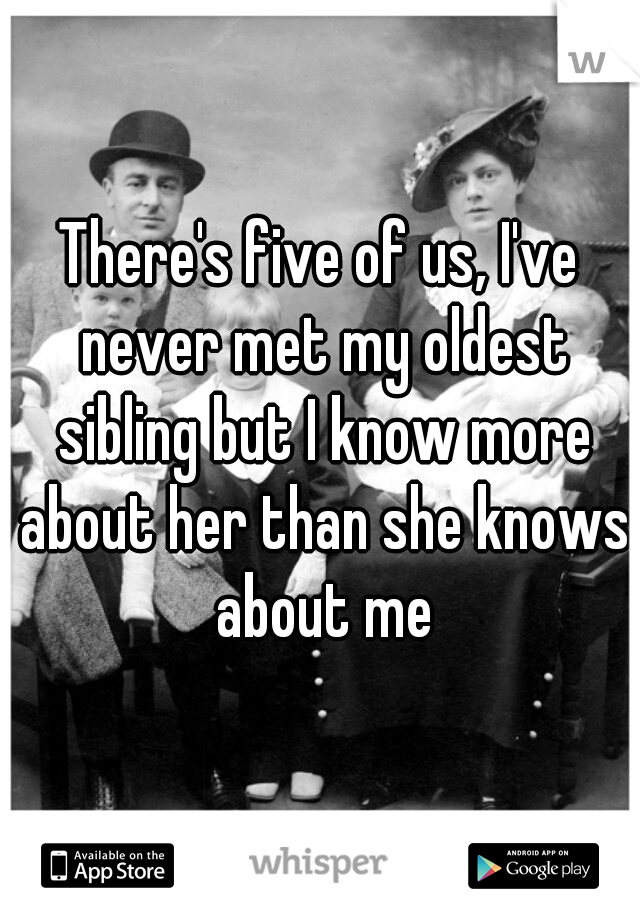 There's five of us, I've never met my oldest sibling but I know more about her than she knows about me
