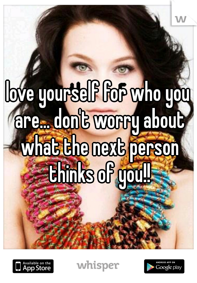 love yourself for who you are... don't worry about what the next person thinks of you!!