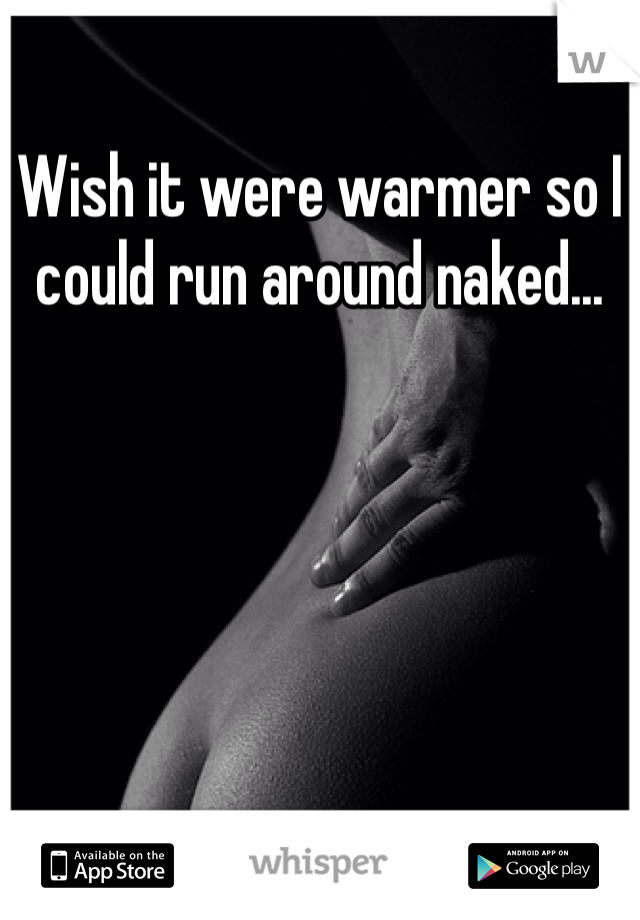 Wish it were warmer so I could run around naked...